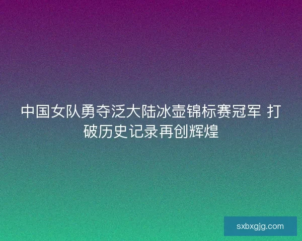 中国女队勇夺泛大陆冰壶锦标赛冠军 打破历史记录再创辉煌