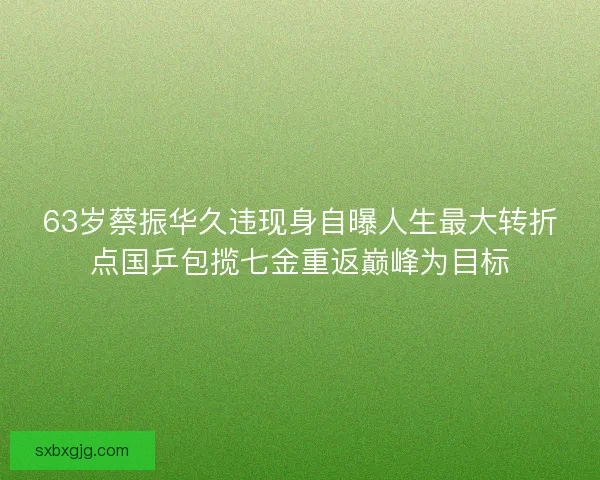 63岁蔡振华久违现身自曝人生最大转折点国乒包揽七金重返巅峰为目标