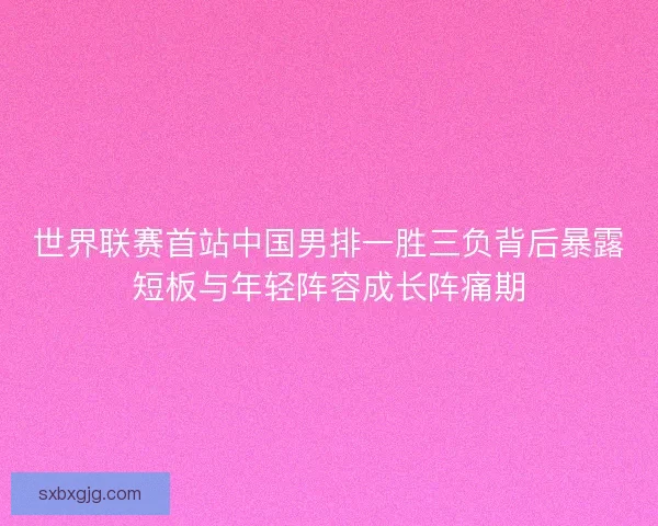 世界联赛首站中国男排一胜三负背后暴露短板与年轻阵容成长阵痛期