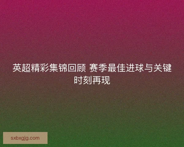 英超精彩集锦回顾 赛季最佳进球与关键时刻再现