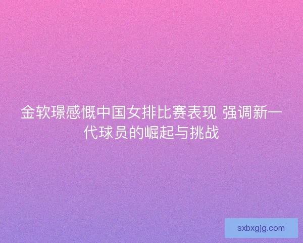 金软璟感慨中国女排比赛表现 强调新一代球员的崛起与挑战