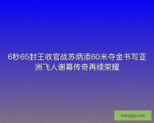 6秒65封王收官战苏炳添60米夺金书写亚洲飞人谢幕传奇再续荣耀