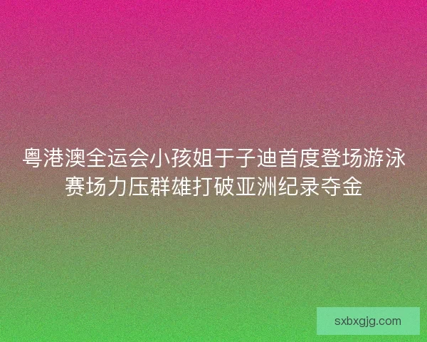 粤港澳全运会小孩姐于子迪首度登场游泳赛场力压群雄打破亚洲纪录夺金
