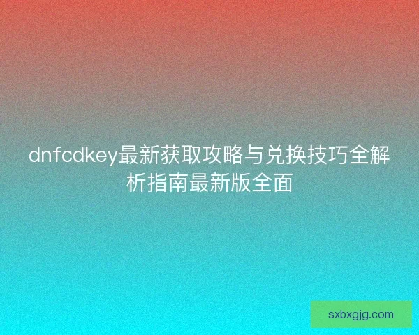 dnfcdkey最新获取攻略与兑换技巧全解析指南最新版全面 dnfcdkey最新获取攻略与兑换技巧全解析指南最新版全面
