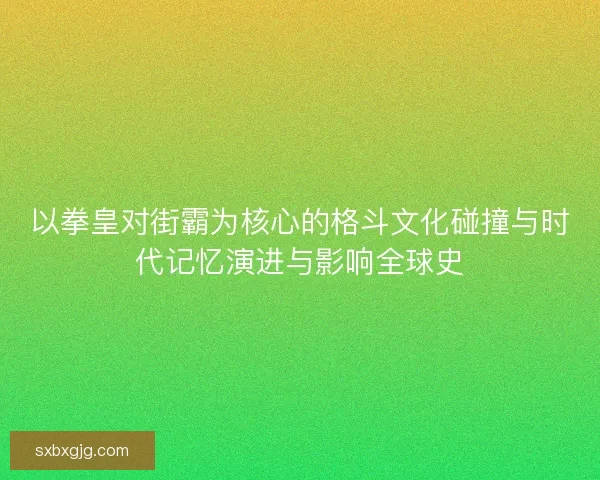 以拳皇对街霸为核心的格斗文化碰撞与时代记忆演进与影响全球史 以拳皇对街霸为核心的格斗文化碰撞与时代记忆演进与影响全球史