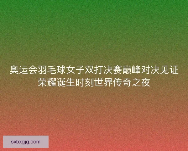 奥运会羽毛球女子双打决赛巅峰对决见证荣耀诞生时刻世界传奇之夜 奥运会羽毛球女子双打决赛巅峰对决见证荣耀诞生时刻世界传奇之夜